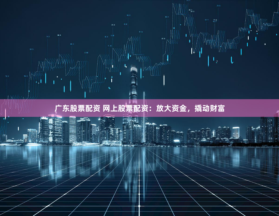 广东股票配资 网上股票配资：放大资金，撬动财富
