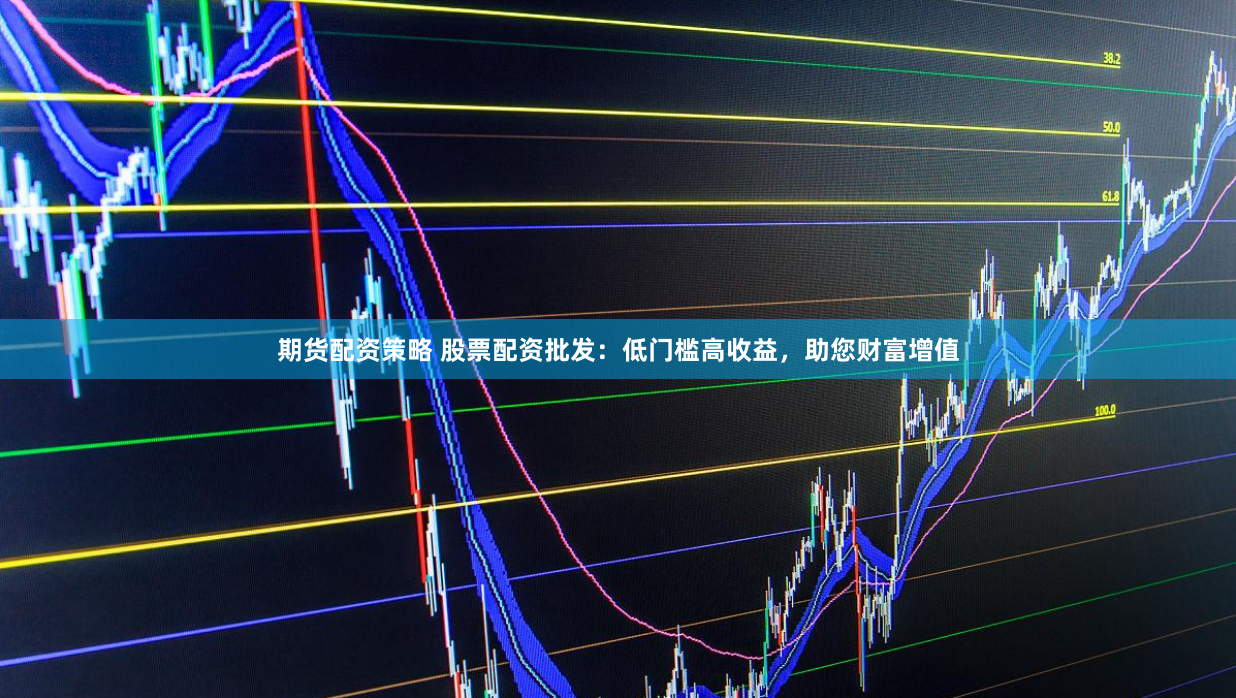 期货配资策略 股票配资批发：低门槛高收益，助您财富增值