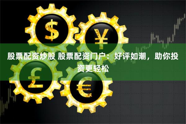 股票配资炒股 股票配资门户：好评如潮，助你投资更轻松