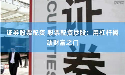 证券股票配资 股票配资炒股：用杠杆撬动财富之门