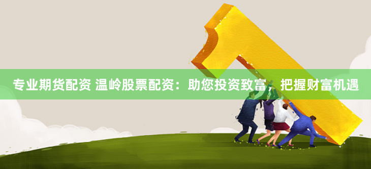 专业期货配资 温岭股票配资：助您投资致富，把握财富机遇