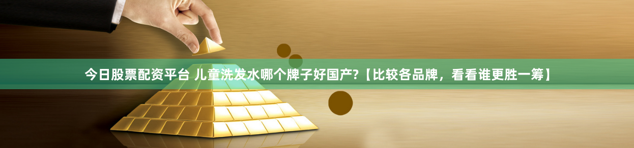 今日股票配资平台 儿童洗发水哪个牌子好国产?【比较各品牌，看看谁更胜一筹】