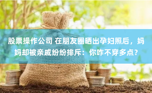股票操作公司 在朋友圈晒出孕妇照后，妈妈却被亲戚纷纷排斥：你咋不穿多点？