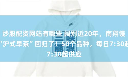 炒股配资网站有哪些 阔别近20年，南翔馒头店“沪式早茶”回归了！50个品种，每日7:30起供应