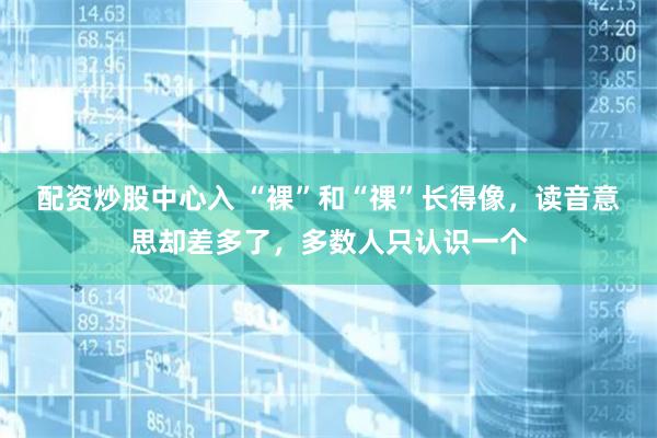 配资炒股中心入 “裸”和“祼”长得像，读音意思却差多了，多数人只认识一个