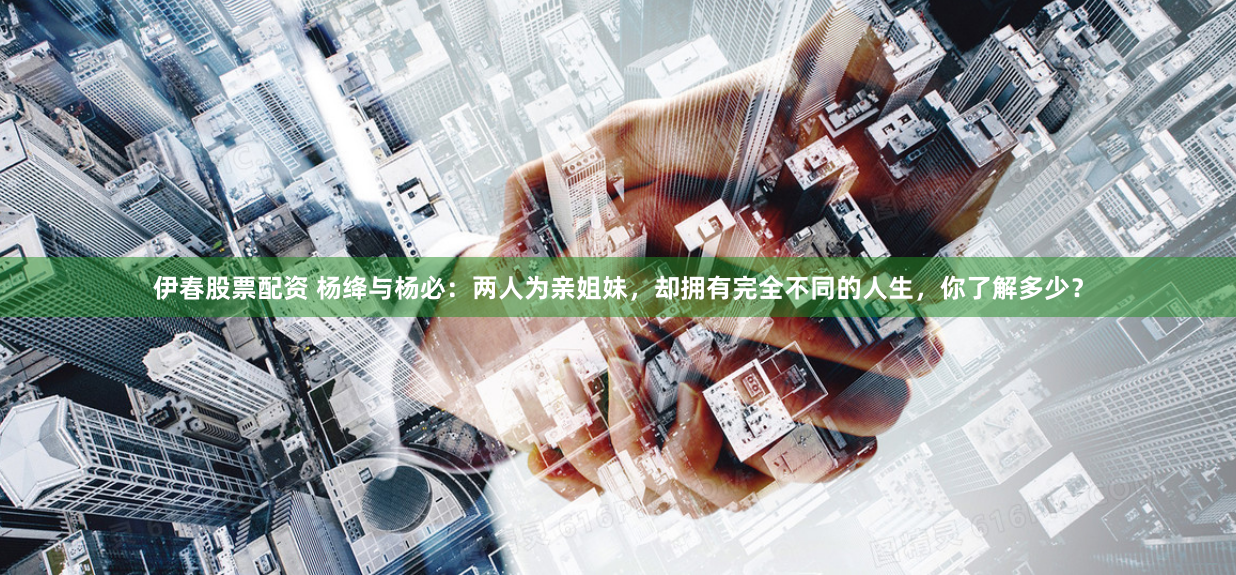 伊春股票配资 杨绛与杨必：两人为亲姐妹，却拥有完全不同的人生，你了解多少？