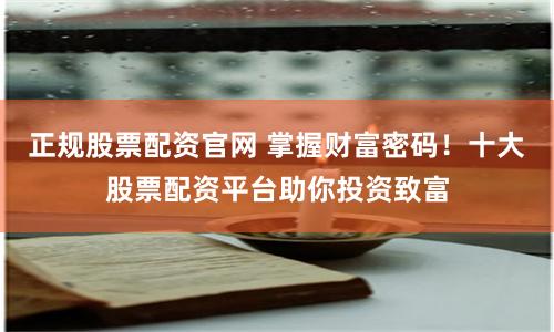 正规股票配资官网 掌握财富密码！十大股票配资平台助你投资致富