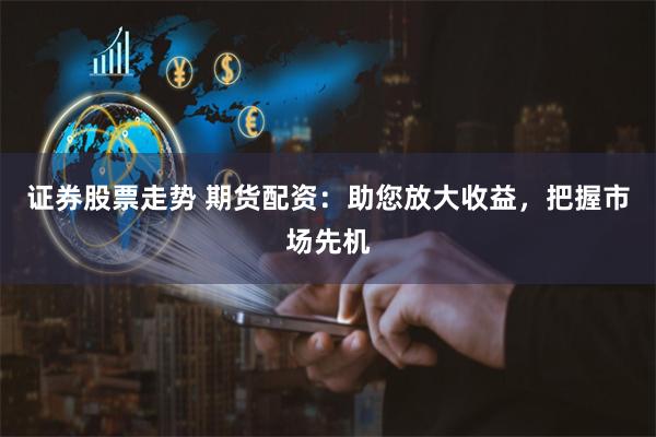 证券股票走势 期货配资：助您放大收益，把握市场先机