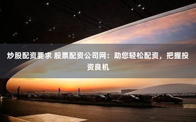 炒股配资要求 股票配资公司网：助您轻松配资，把握投资良机