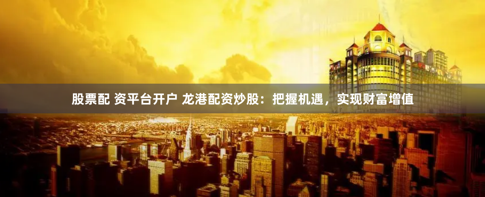 股票配 资平台开户 龙港配资炒股：把握机遇，实现财富增值