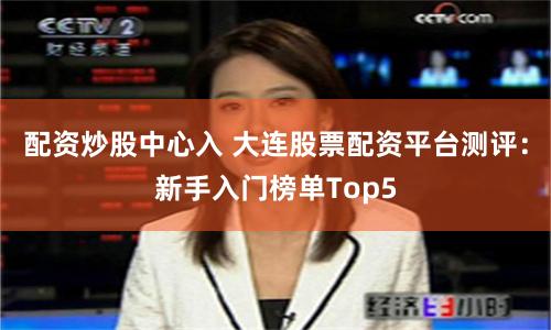 配资炒股中心入 大连股票配资平台测评:新手入门榜单Top5